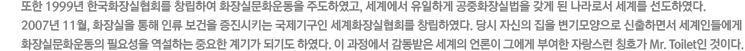 ���� 1999�� �ѱ�ȭ�����ȸ�� â���Ͽ� ȭ��ǹ�ȭ��� �ֵ��Ͽ���, ���迡�� �����ϰ� ����ȭ��ǹ��� ���� �� ����μ� ���踦 �����Ͽ���. 2007�� 11��, ȭ����� ���� �η� ������ ������Ű�� �����ⱸ�� ����ȭ�����ȸ�� â���Ͽ���. ��� �ڽ��� ���� ���������� �����ϸ鼭 �����ε鿡�� ȭ��ǹ�ȭ��� �ʿ伺�� �����ϴ� �߿��� ��Ⱑ �Ǳ⵵ �Ͽ���. �� �������� �������� ������ ����� �׿��� �ο��� �ڶ����� Īȣ�� Mr. Toilet�� ���̴�.